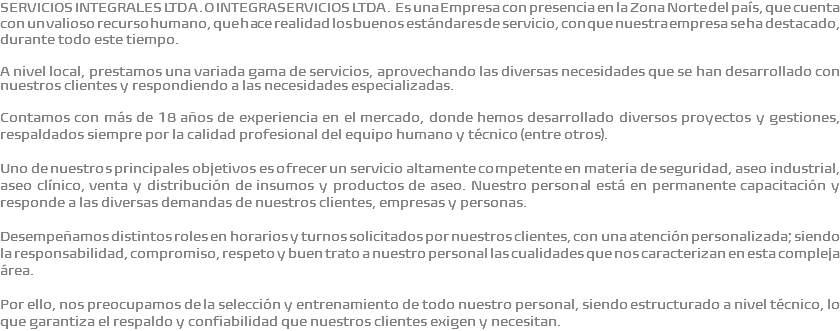 SERVICIOS INTEGRALES LTDA. O INTEGRASERVICIOS LTDA. Es una Empresa con presencia en la Zona Norte del país, que cuenta con un valioso recurso humano, que hace realidad los buenos estándares de servicio, con que nuestra empresa se ha destacado, durante todo este tiempo. A nivel local, prestamos una variada gama de servicios, aprovechando las diversas necesidades que se han desarrollado con nuestros clientes y respondiendo a las necesidades especializadas. Contamos con más de 18 años de experiencia en el mercado, donde hemos desarrollado diversos proyectos y gestiones, respaldados siempre por la calidad profesional del equipo humano y técnico (entre otros). Uno de nuestros principales objetivos es ofrecer un servicio altamente competente en materia de seguridad, aseo industrial, aseo clínico, venta y distribución de insumos y productos de aseo. Nuestro personal está en permanente capacitación y responde a las diversas demandas de nuestros clientes, empresas y personas. Desempeñamos distintos roles en horarios y turnos solicitados por nuestros clientes, con una atención personalizada; siendo la responsabilidad, compromiso, respeto y buen trato a nuestro personal las cualidades que nos caracterizan en esta compleja área. Por ello, nos preocupamos de la selección y entrenamiento de todo nuestro personal, siendo estructurado a nivel técnico, lo que garantiza el respaldo y confiabilidad que nuestros clientes exigen y necesitan. 