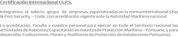 Certificación Internacional I.S.P.S. Integramos el selecto grupo de empresas, especializadas en la norma International Ship & Port Security – Code, con acreditación vigente ante la Autoridad Marítima nacional. La acreditación, faculta a nuestro personal para ejercer en todo el territorio nacional las actividades de Asesoría y Capacitación en Asuntos de Protección Marítima – Portuaria, y para desarrollar Evaluaciones, Planes y Auditorias de Protección de Instalaciones Portuarias.