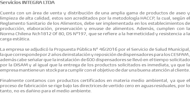 Servicios INTEGRA LTDA Cuenta con un área de venta y distribución de una amplia gama de productos de aseo y limpieza de alta calidad, estos son acreditados por la metodología HACCP, la cual, según el Reglamento Sanitario de los Alimentos, debe ser implementada en los establecimientos de producción, elaboración, preservación y envase de alimentos. Además, cumplen con la Norma Chilena Nch1812 Of 80, DS N°197, que se refiere a la hermeticidad y resistencia a la carga estática. La empresa se adjudicó la Propuesta Pública Nº 46/2016 por el Servicio de Salud Municipal, la que corresponde por 2 años de instalación y reposición de dispensadores para los CESFAM, además cabe señalar que la instalación de 600 dispensadores se llevó en el tiempo solicitado por la DISAM y al igual que la entrega de los productos solicitados es inmediata, ya que la empresa mantiene un stock para cumplir con el objetivo de dar una buena atención al cliente. Finalmente contamos con productos certificados en materia medio ambiental, ya que el proceso de fabricación se rige bajo las directrices de vertido cero en aguas residuales, por lo tanto, no es dañino para el medio ambiente. 