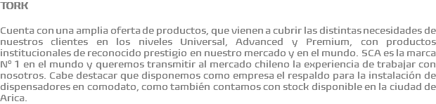 TORK Cuenta con una amplia oferta de productos, que vienen a cubrir las distintas necesidades de nuestros clientes en los niveles Universal, Advanced y Premium, con productos institucionales de reconocido prestigio en nuestro mercado y en el mundo. SCA es la marca N° 1 en el mundo y queremos transmitir al mercado chileno la experiencia de trabajar con nosotros. Cabe destacar que disponemos como empresa el respaldo para la instalación de dispensadores en comodato, como también contamos con stock disponible en la ciudad de Arica.