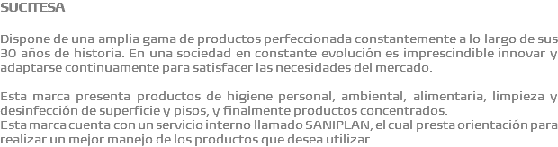 SUCITESA Dispone de una amplia gama de productos perfeccionada constantemente a lo largo de sus 30 años de historia. En una sociedad en constante evolución es imprescindible innovar y adaptarse continuamente para satisfacer las necesidades del mercado. Esta marca presenta productos de higiene personal, ambiental, alimentaria, limpieza y desinfección de superficie y pisos, y finalmente productos concentrados. Esta marca cuenta con un servicio interno llamado SANIPLAN, el cual presta orientación para realizar un mejor manejo de los productos que desea utilizar.