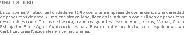 VIRUTEX - ILKO La compañía Virutex fue fundada en 1945 como una empresa de comercializa una variedad de productos de aseo y limpieza alta calidad, líder en la industria con su línea de productos desechables como Bolsas de basura, traperos, guantes, escobillones, paños, Mopas, Carro Estrujador, Barre Agua, Contenedores para Basura, todos productos con respaldados con Certificaciones Nacionales e Internacionales.
