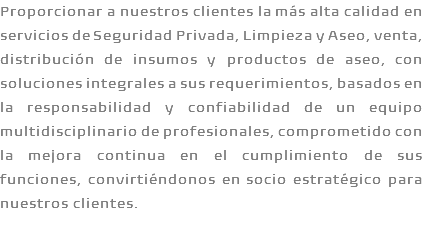 Proporcionar a nuestros clientes la más alta calidad en servicios de Seguridad Privada, Limpieza y Aseo, venta, distribución de insumos y productos de aseo, con soluciones integrales a sus requerimientos, basados en la responsabilidad y confiabilidad de un equipo multidisciplinario de profesionales, comprometido con la mejora continua en el cumplimiento de sus funciones, convirtiéndonos en socio estratégico para nuestros clientes.